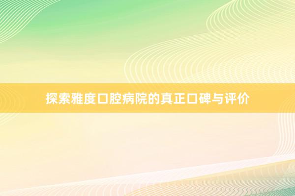 探索雅度口腔病院的真正口碑与评价